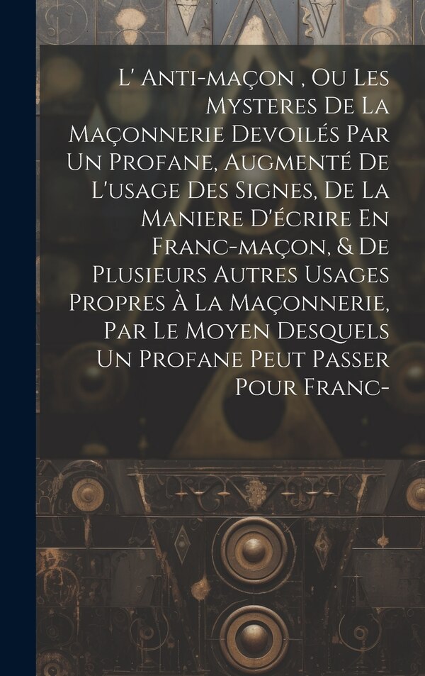 L' Anti-maçon Ou Les Mysteres De La Maçonnerie Devoilés Par Un Profane Augmenté De L'usage Des Signes De La Maniere D'écrire En by Anonymous