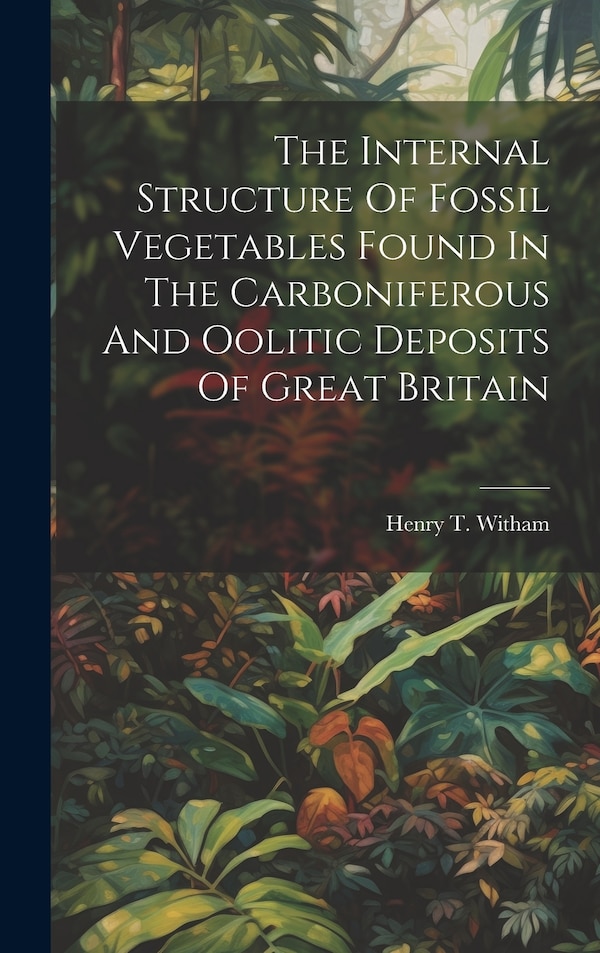 The Internal Structure Of Fossil Vegetables Found In The Carboniferous And Oolitic Deposits Of Great Britain by Henry T Witham, Hardcover