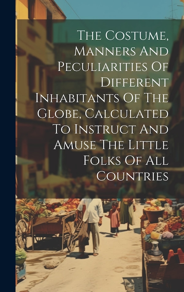 The Costume Manners And Peculiarities Of Different Inhabitants Of The Globe Calculated To Instruct And Amuse The Little Folks Of All by Anonymous