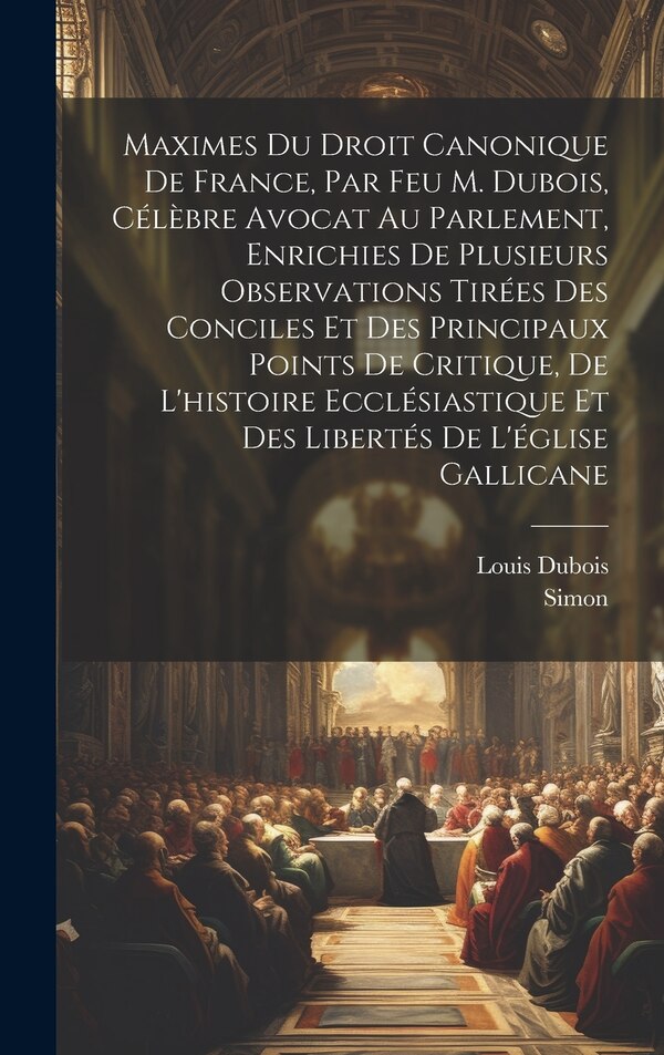 Maximes Du Droit Canonique De France Par Feu M. Dubois Célèbre Avocat Au Parlement Enrichies De Plusieurs Observations Tirées Des by Louis Dubois
