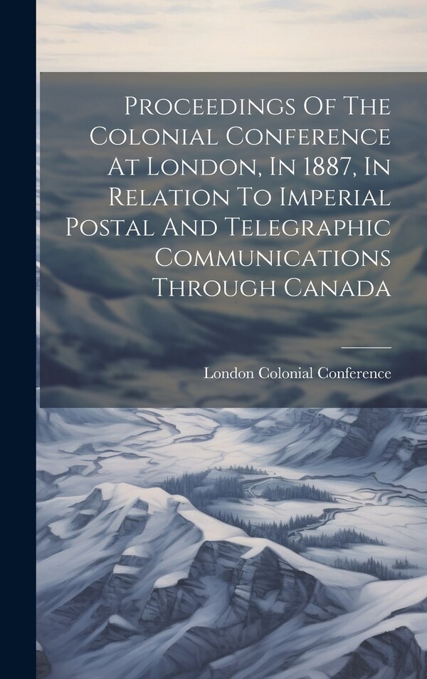 Proceedings Of The Colonial Conference At London In 1887 In Relation To Imperial Postal And Telegraphic Communications Through Canada