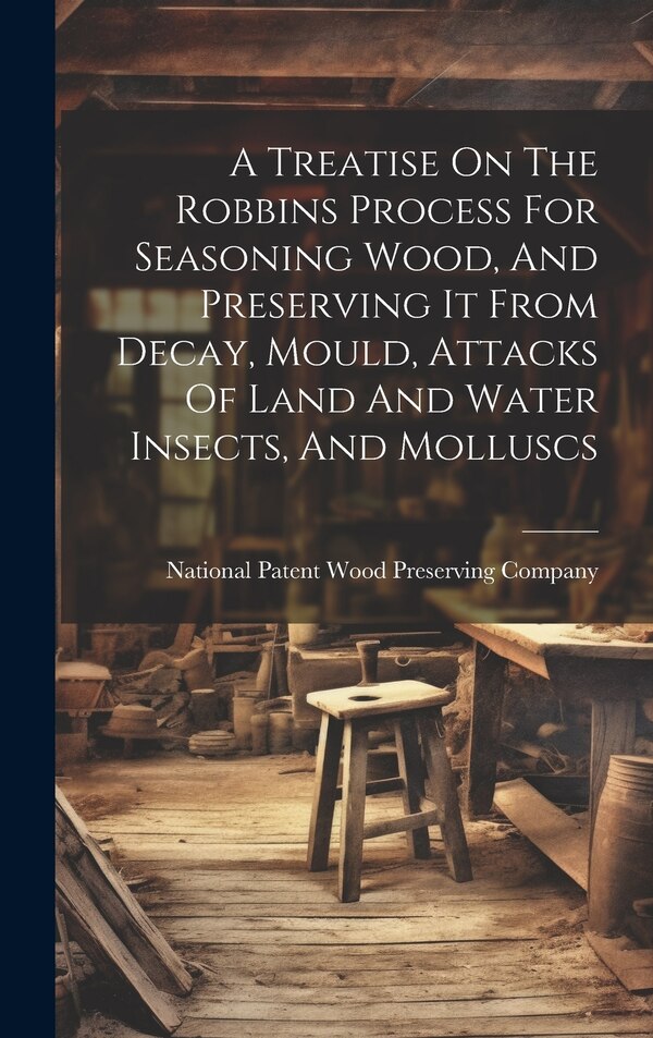 A Treatise On The Robbins Process For Seasoning Wood And Preserving It From Decay Mould Attacks Of Land And Water Insects And Molluscs