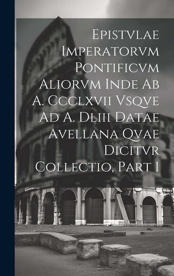Epistvlae Imperatorvm Pontificvm Aliorvm Inde Ab A. Ccclxvii Vsqve Ad A. Dliii Datae Avellana Qvae Dicitvr Collectio Part 1 by Anonymous