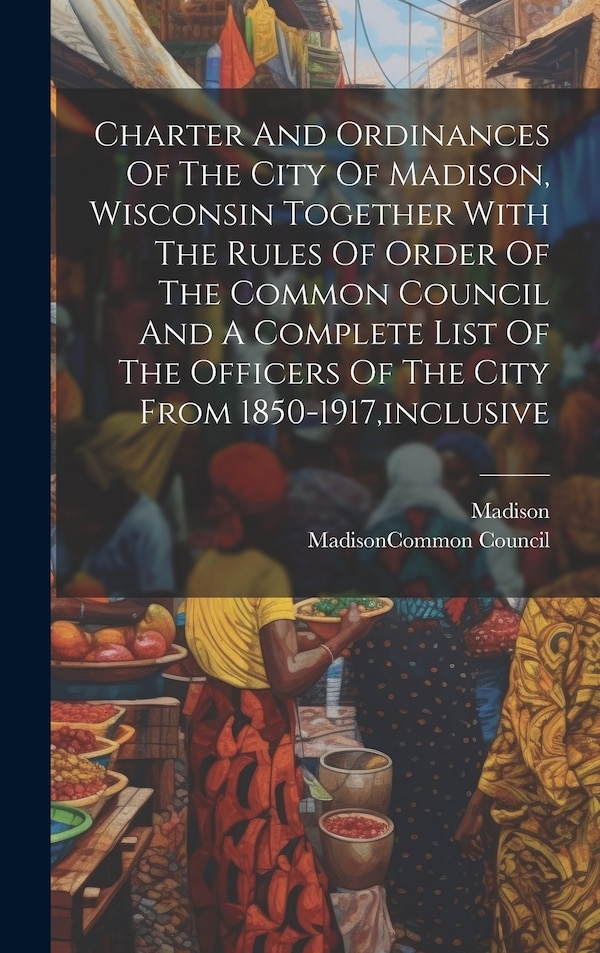 Charter And Ordinances Of The City Of Madison Wisconsin Together With The Rules Of Order Of The Common Council And A Complete List Of The