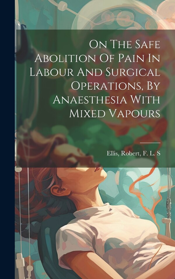 On The Safe Abolition Of Pain In Labour And Surgical Operations By Anaesthesia With Mixed Vapours by Robert F L S Ellis, Hardcover | Indigo Chapters