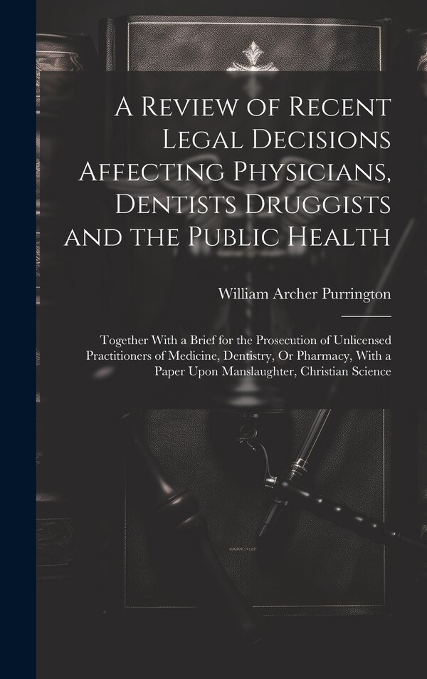 A Review of Recent Legal Decisions Affecting Physicians Dentists Druggists and the Public Health by William Archer Purrington, Hardcover