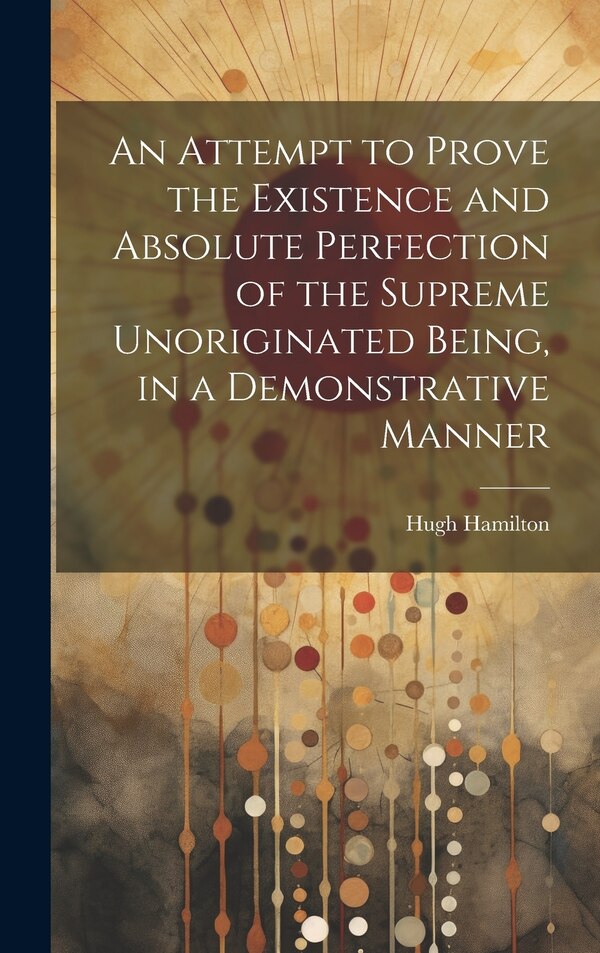 An Attempt to Prove the Existence and Absolute Perfection of the Supreme Unoriginated Being in a Demonstrative Manner by Hugh Hamilton, Hardcover