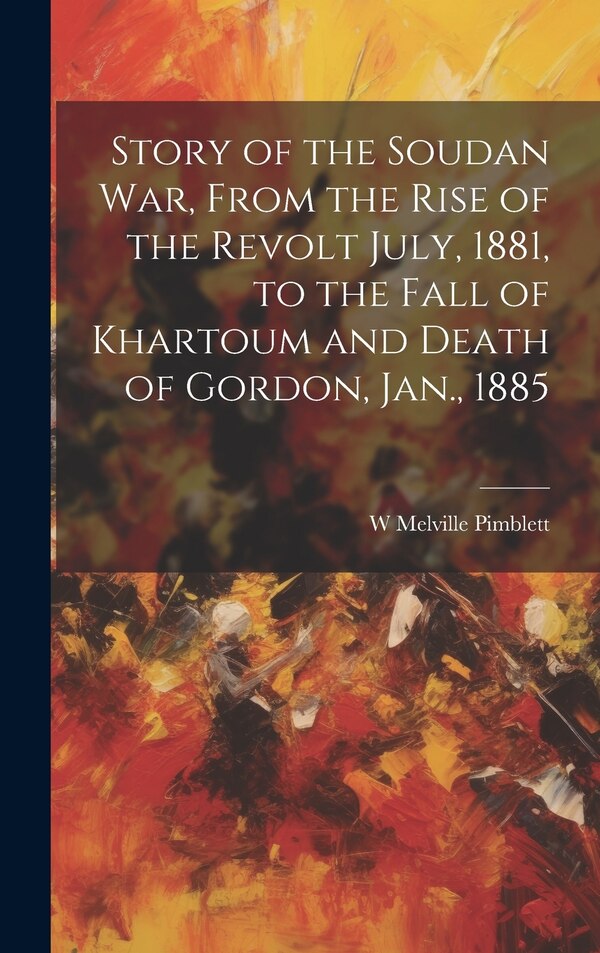Story of the Soudan War From the Rise of the Revolt July 1881 to the Fall of Khartoum and Death of Gordon Jan. 1885 by W Melville Pimblett