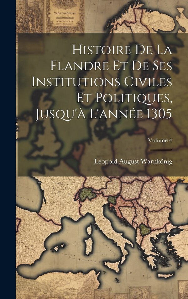 Histoire De La Flandre Et De Ses Institutions Civiles Et Politiques Jusqu'à L'année 1305; Volume 4 by Leopold August Warnkönig, Hardcover