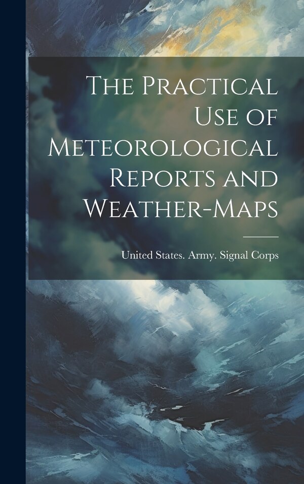 The Practical Use of Meteorological Reports and Weather-Maps by United States Army Signal Corps, Hardcover | Indigo Chapters
