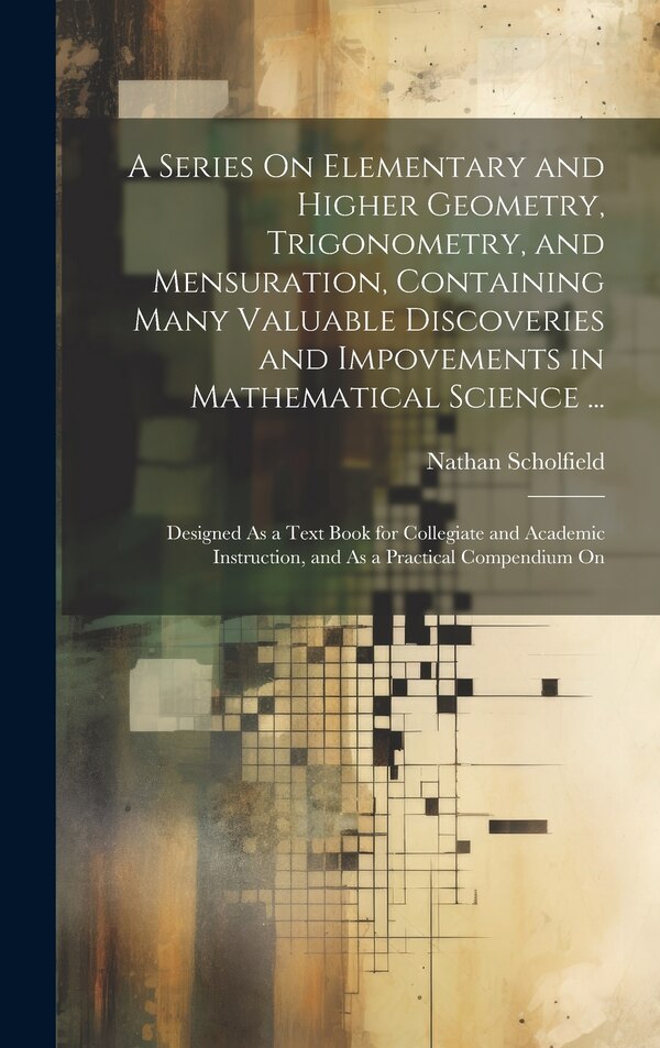 A Series On Elementary and Higher Geometry Trigonometry and Mensuration Containing Many Valuable Discoveries and Impovements in by Nathan Scholfield