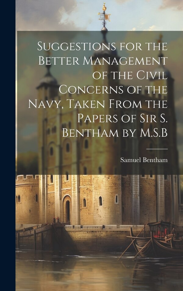 Suggestions for the Better Management of the Civil Concerns of the Navy Taken From the Papers of Sir S. Bentham by M.S. B by Samuel Bentham