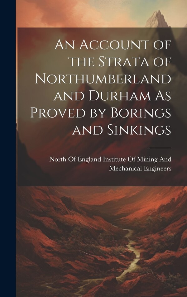An Account of the Strata of Northumberland and Durham As Proved by Borings and Sinkings by North of England Institute of Mining, Hardcover