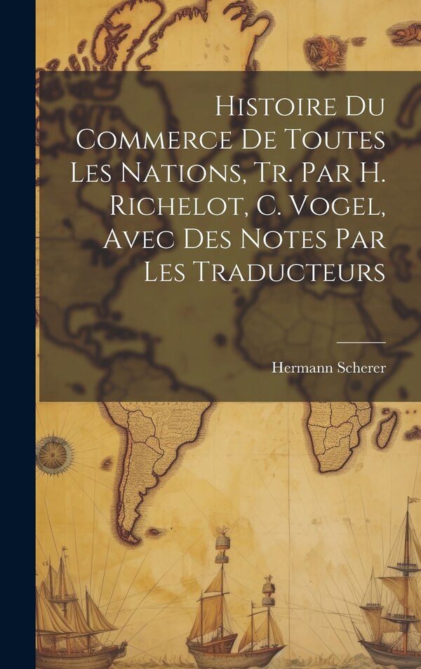 Histoire Du Commerce De Toutes Les Nations Tr. Par H. Richelot C. Vogel Avec Des Notes Par Les Traducteurs by Hermann Scherer, Hardcover