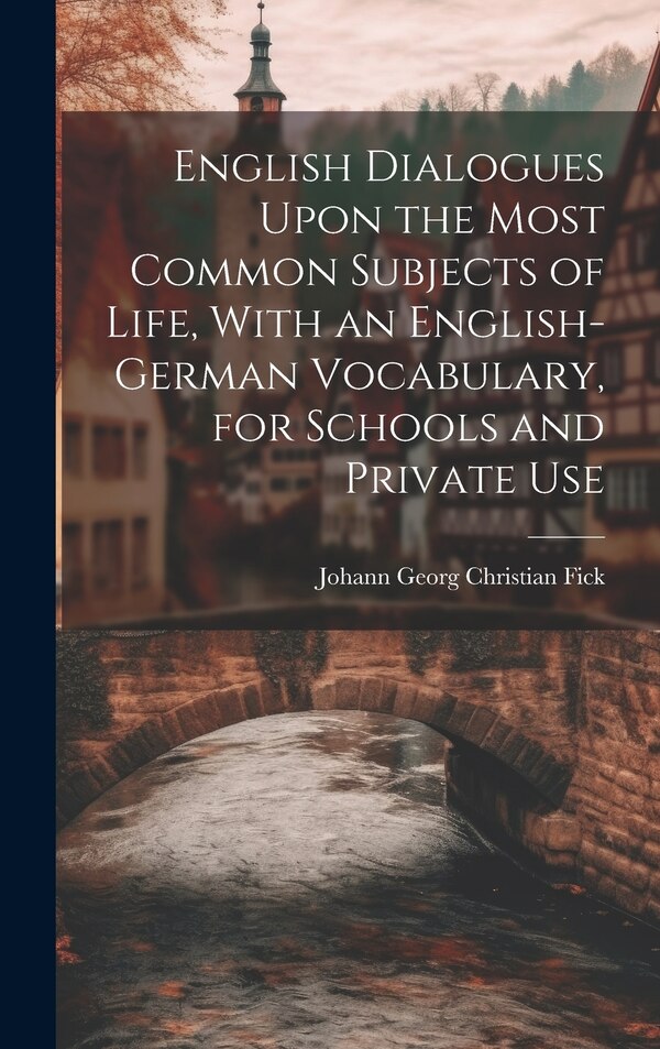 English Dialogues Upon the Most Common Subjects of Life With an English-German Vocabulary for Schools and Private Use by Johann Georg Christian Fick