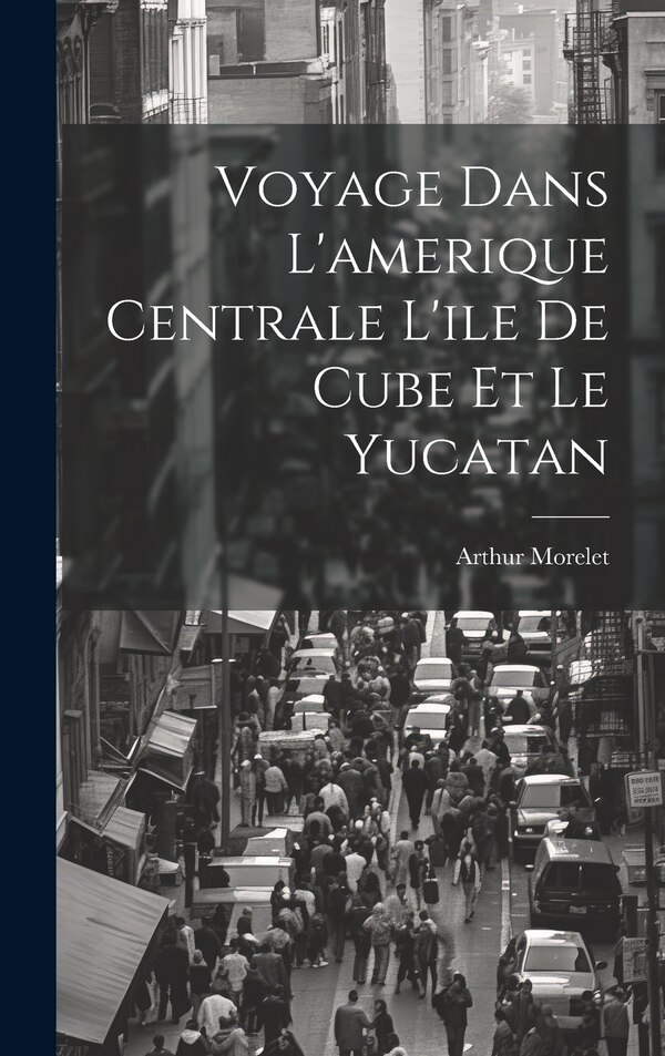 Voyage Dans L'amerique Centrale L'ile De Cube Et Le Yucatan by Arthur Morelet, Hardcover | Indigo Chapters