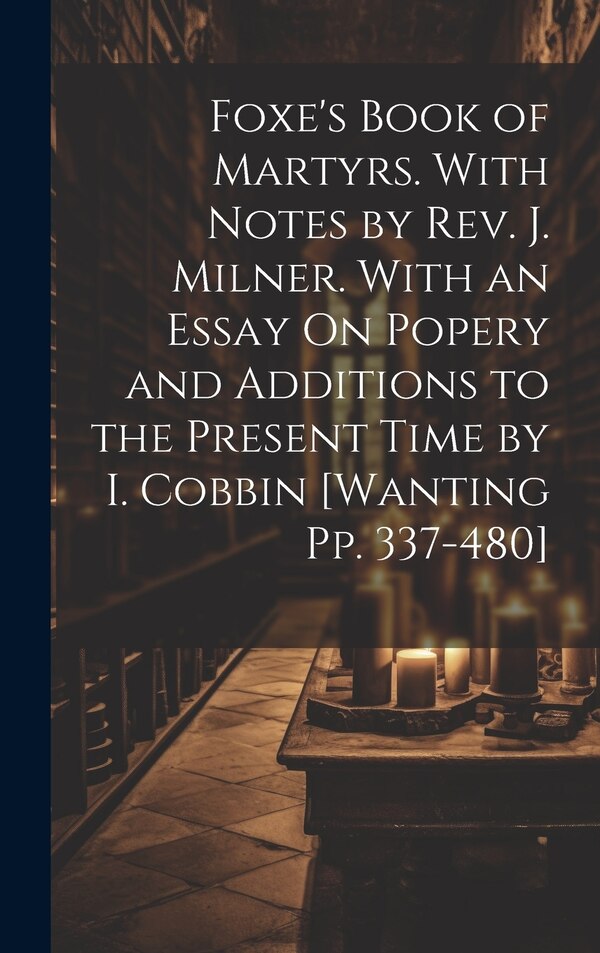 Foxe's Book of Martyrs. With Notes by Rev. J. Milner. With an Essay On Popery and Additions to the Present Time by I. Cobbin [Wanting Pp
