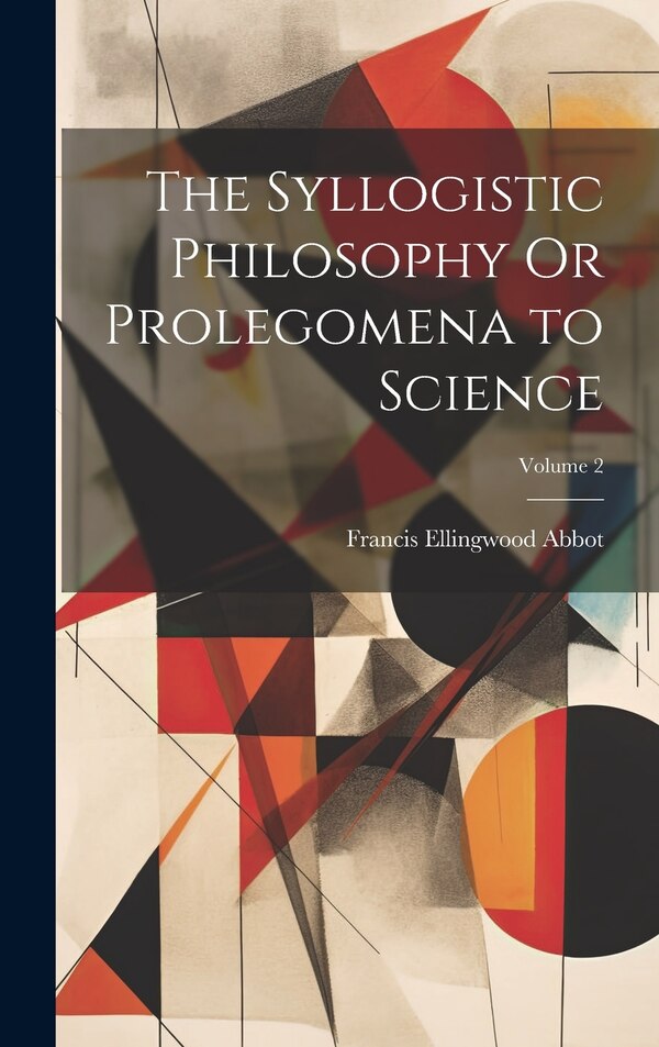 The Syllogistic Philosophy Or Prolegomena to Science; Volume 2 by Francis Ellingwood Abbot, Hardcover | Indigo Chapters