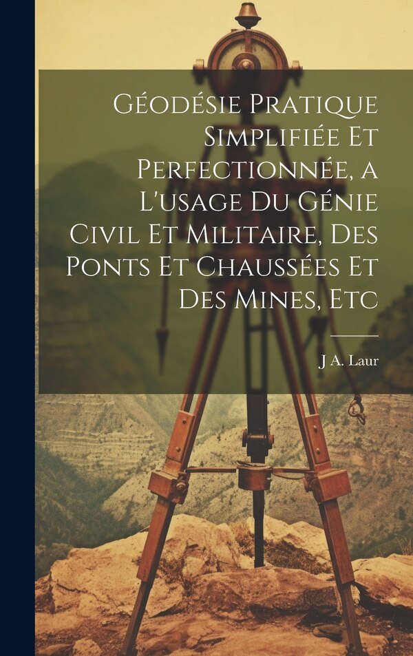 Géodésie Pratique Simplifiée Et Perfectionnée a L'usage Du Génie Civil Et Militaire Des Ponts Et Chaussées Et Des Mines Etc by J A Laur
