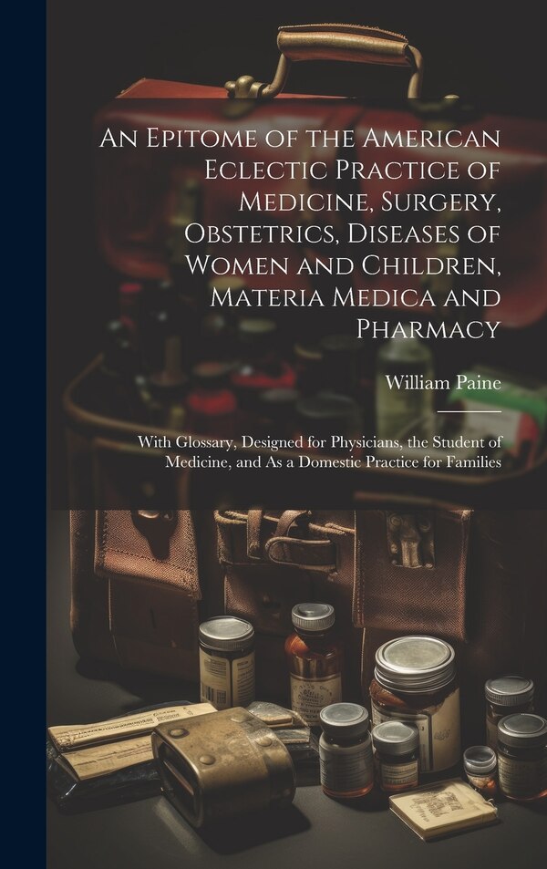An Epitome of the American Eclectic Practice of Medicine Surgery Obstetrics Diseases of Women and Children Materia Medica and Pharmacy
