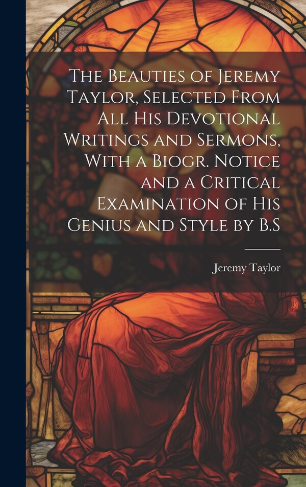 The Beauties of Jeremy Taylor Selected From All His Devotional Writings and Sermons With a Biogr. Notice and a Critical Examination of