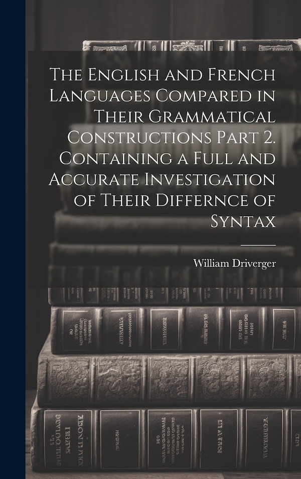 The English and French Languages Compared in Their Grammatical Constructions Part 2. Containing a Full and Accurate Investigation of Their