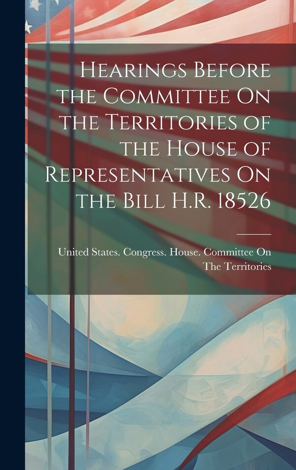 Hearings Before the Committee On the Territories of the House of Representatives On the Bill H.R. 18526 by United States Congress House Commi
