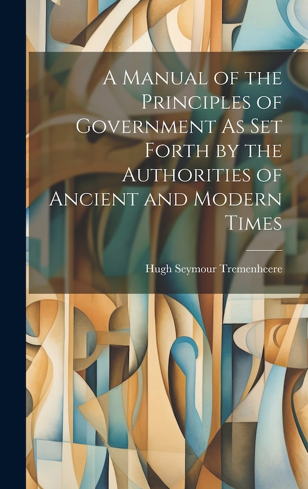 A Manual of the Principles of Government As Set Forth by the Authorities of Ancient and Modern Times by Hugh Seymour Tremenheere, Hardcover