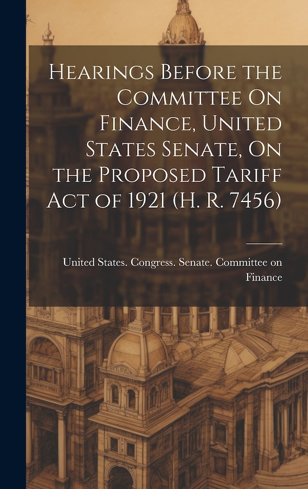 Hearings Before the Committee On Finance United States Senate On the Proposed Tariff Act of 1921 (H. R. 7456) by United States Congress Senate Comm