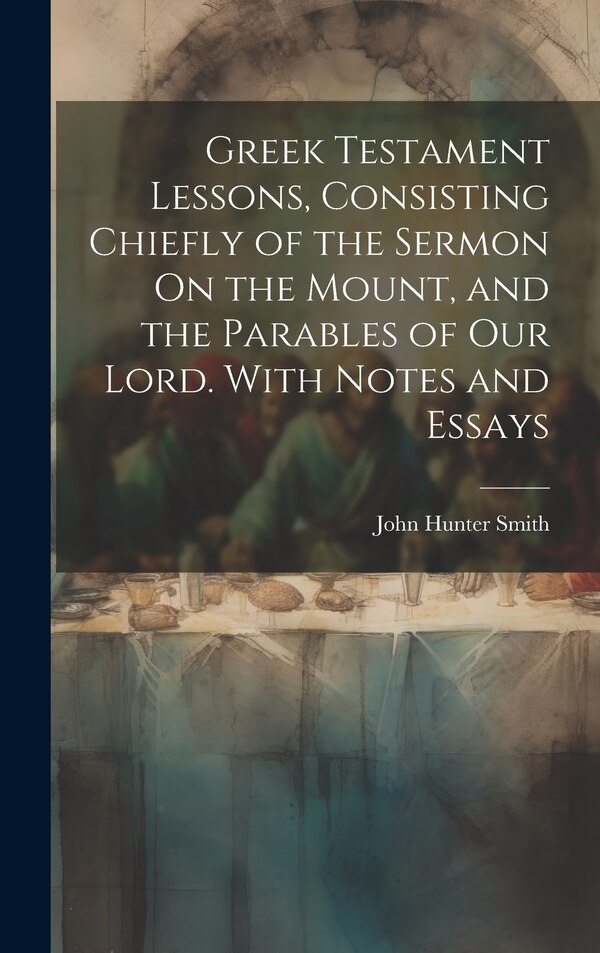 Greek Testament Lessons Consisting Chiefly of the Sermon On the Mount and the Parables of Our Lord. With Notes and Essays by John Hunter Smith