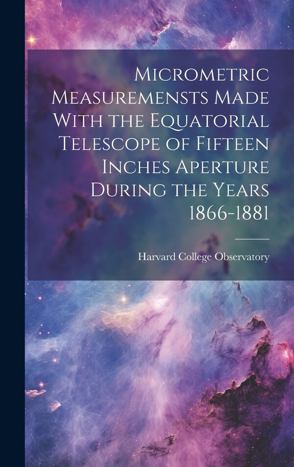 Micrometric Measuremensts Made With the Equatorial Telescope of Fifteen Inches Aperture During the Years 1866-1881 by Harvard College Observatory