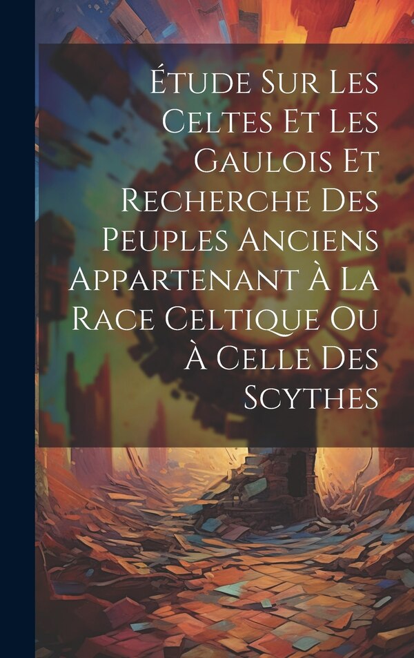Étude Sur Les Celtes Et Les Gaulois Et Recherche Des Peuples Anciens Appartenant À La Race Celtique Ou À Celle Des Scythes by Anonymous, Hardcover
