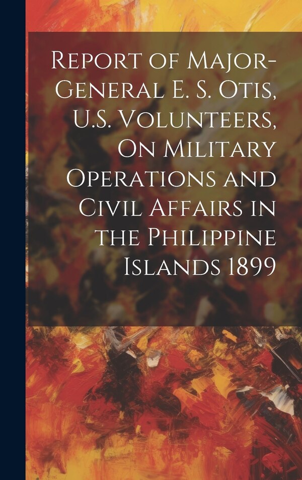 Report of Major-General E. S. Otis U.S. Volunteers On Military Operations and Civil Affairs in the Philippine Islands 1899 by Anonymous