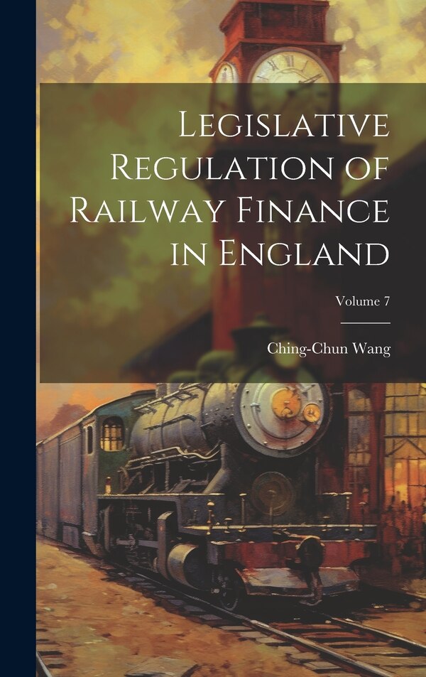 Legislative Regulation of Railway Finance in England; Volume 7 by Ching-chun Wang, Hardcover | Indigo Chapters
