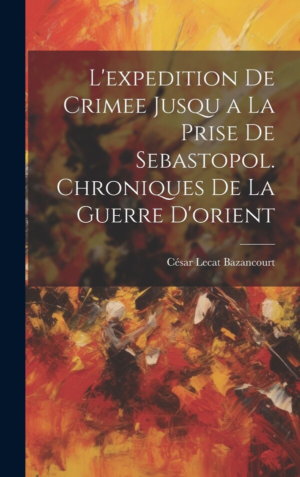 L'expedition De Crimee Jusqu a La Prise De Sebastopol. Chroniques De La Guerre D'orient by César Lecat Bazancourt, Hardcover | Indigo Chapters