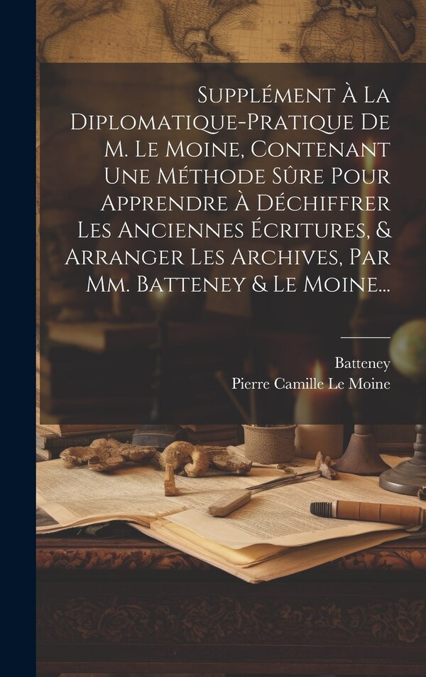 Supplément À La Diplomatique-pratique De M. Le Moine Contenant Une Méthode Sûre Pour Apprendre À Déchiffrer Les Anciennes Écritures & by Batteney