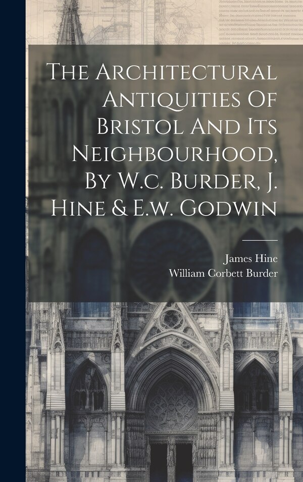 The Architectural Antiquities Of Bristol And Its Neighbourhood By W.c. Burder J. Hine & E.w. Godwin by William Corbett Burder, Hardcover