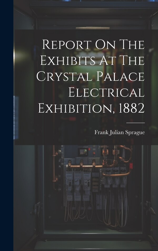 Report On The Exhibits At The Crystal Palace Electrical Exhibition 1882 by Frank Julian Sprague, Hardcover | Indigo Chapters