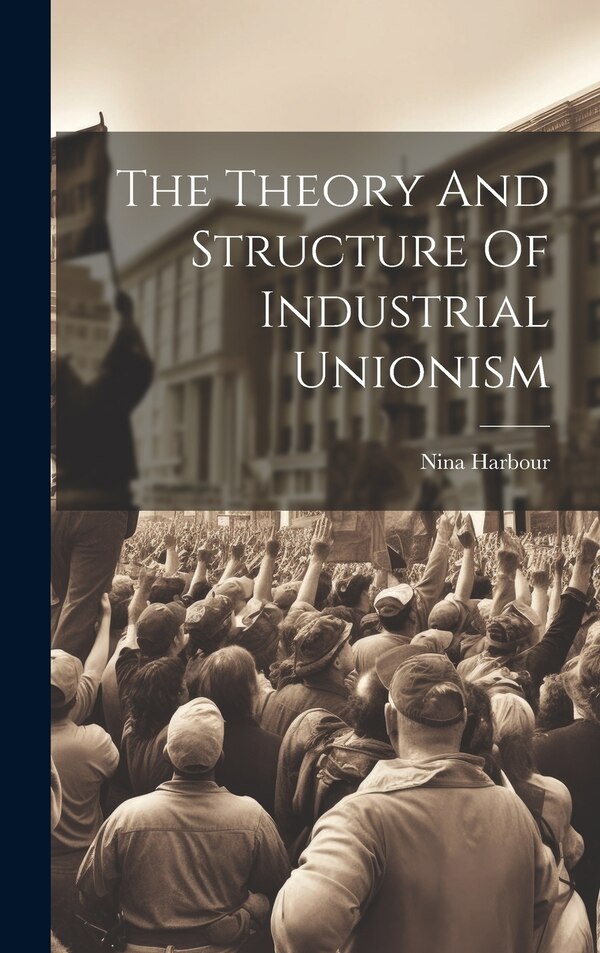 The Theory And Structure Of Industrial Unionism by Nina Harbour, Hardcover | Indigo Chapters