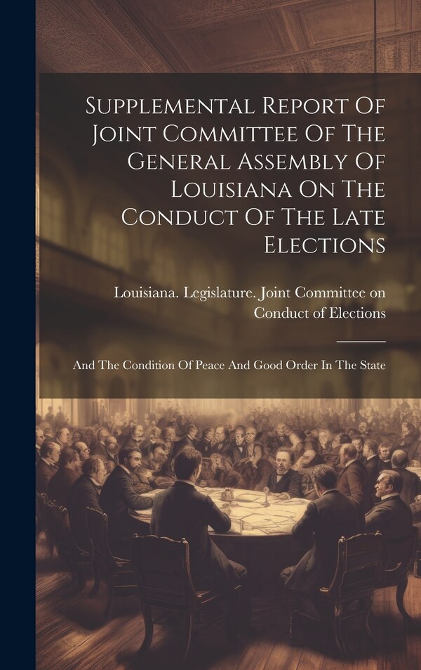 Supplemental Report Of Joint Committee Of The General Assembly Of Louisiana On The Conduct Of The Late Elections | Indigo Chapters
