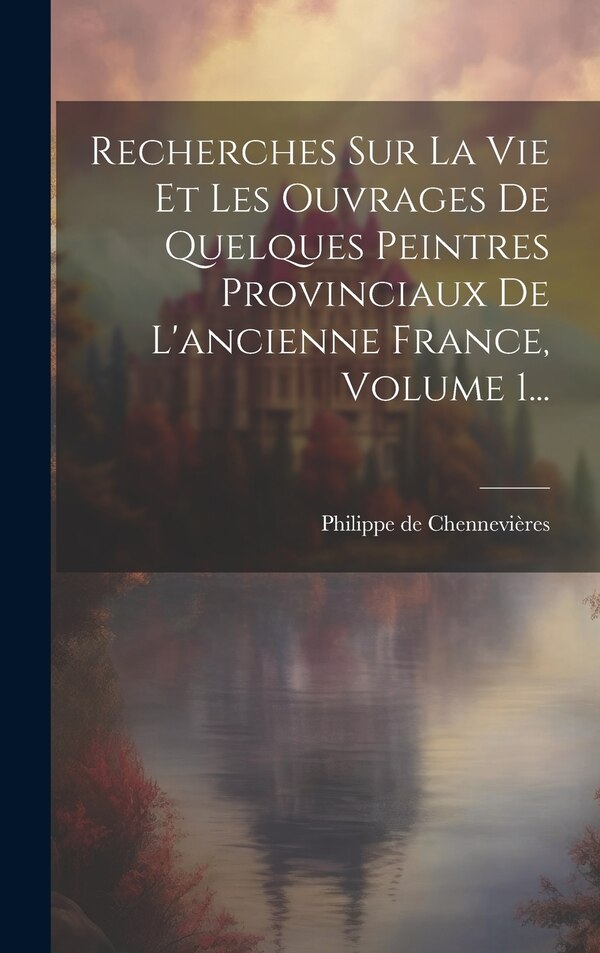 Recherches Sur La Vie Et Les Ouvrages De Quelques Peintres Provinciaux De L'ancienne France Volume 1. by Philippe De Chennevières, Hardcover
