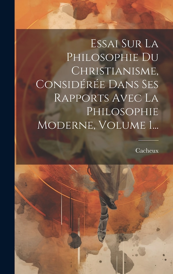 Essai Sur La Philosophie Du Christianisme Considérée Dans Ses Rapports Avec La Philosophie Moderne Volume 1. by Cacheux (Narcisse abbé)