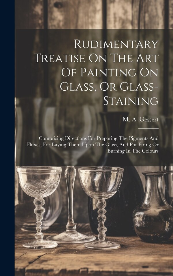 Rudimentary Treatise On The Art Of Painting On Glass Or Glass-staining by M A Gessert, Hardcover | Indigo Chapters