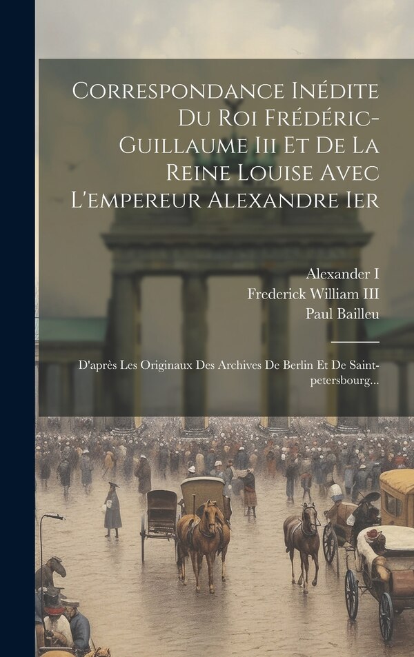 Correspondance Inédite Du Roi Frédéric-guillaume Iii Et De La Reine Louise Avec L'empereur Alexandre Ier by Paul Bailleu, Hardcover