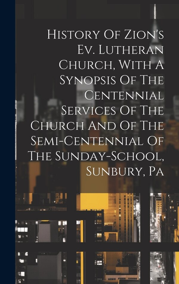 History Of Zion's Ev. Lutheran Church With A Synopsis Of The Centennial Services Of The Church And Of The Semi-centennial Of The by Anonymous