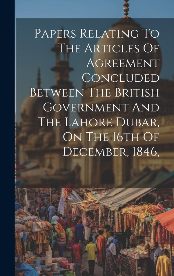 Papers Relating To The Articles Of Agreement Concluded Between The British Government And The Lahore Dubar On The 16th Of December 1846 by Anonymous