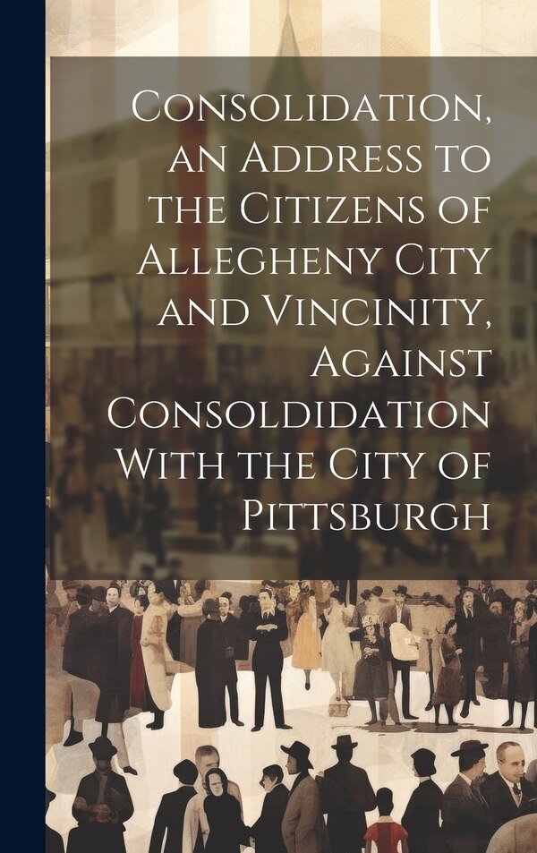 Consolidation an Address to the Citizens of Allegheny City and Vincinity Against Consoldidation With the City of Pittsburgh by Anonymous