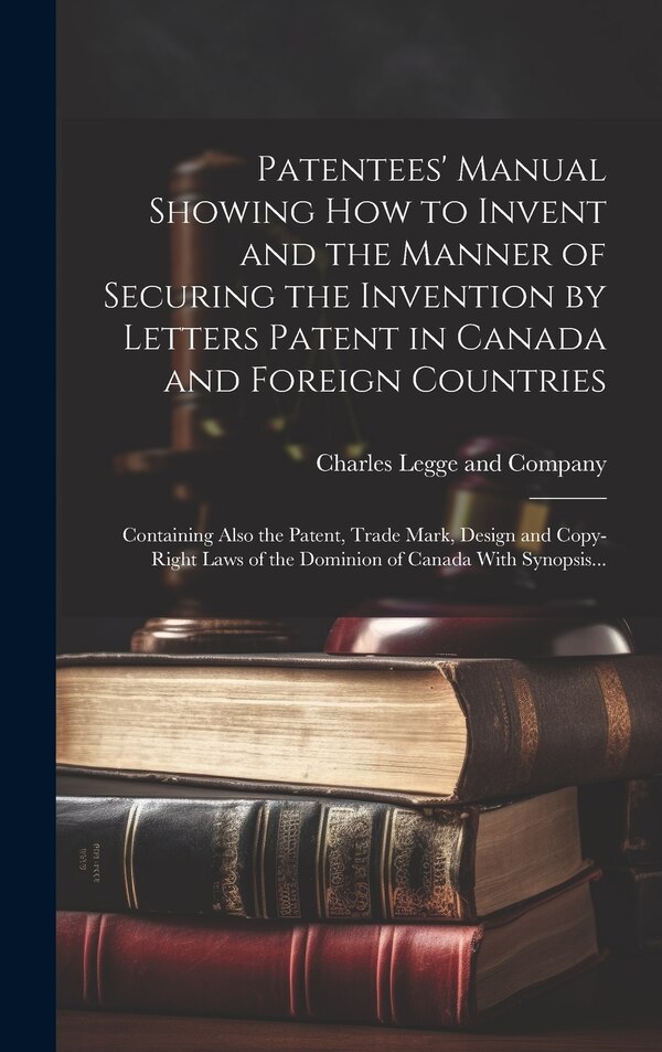 Patentees' Manual Showing How to Invent and the Manner of Securing the Invention by Letters Patent in Canada and Foreign Countries