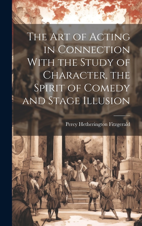 The Art of Acting in Connection With the Study of Character the Spirit of Comedy and Stage Illusion by Percy Hetherington 1834-1 Fitzgerald