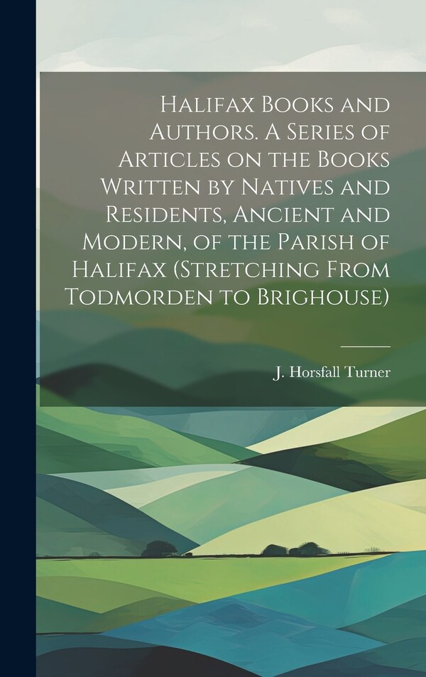 Halifax Books and Authors. A Series of Articles on the Books Written by Natives and Residents Ancient and Modern of the Parish of Halifax